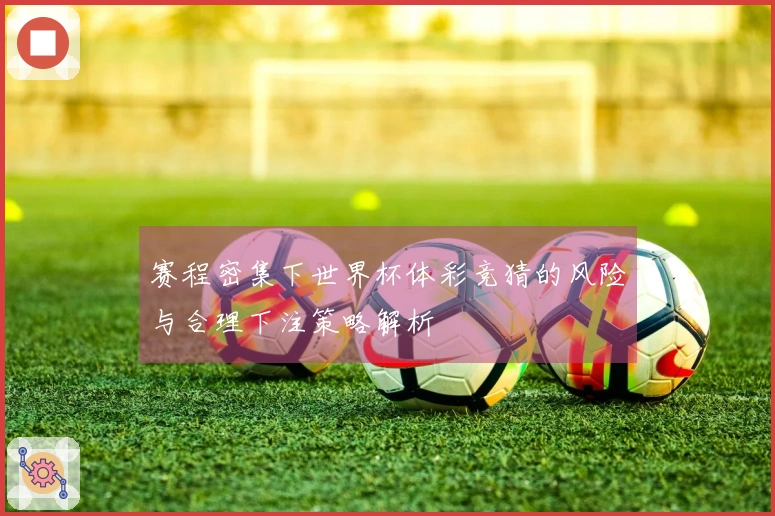 赛程密集下世界杯体彩竞猜的风险与合理下注策略解析